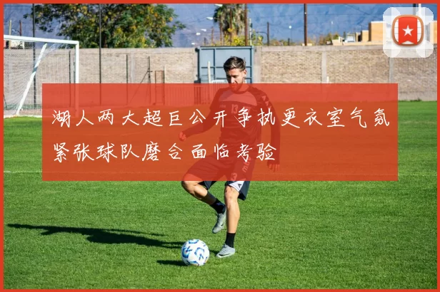 湖人两大超巨公开争执更衣室气氛紧张球队磨合面临考验