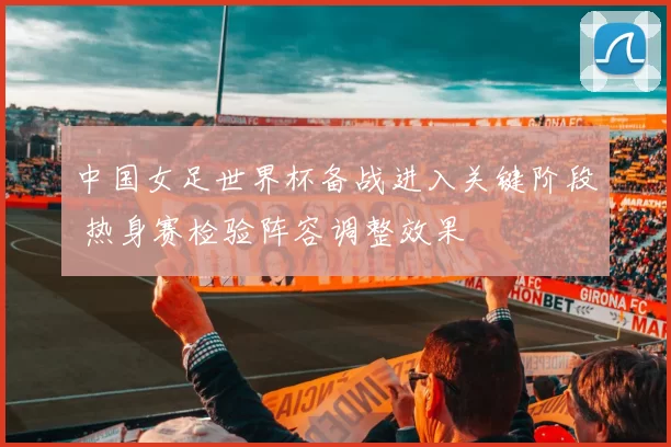 中国女足世界杯备战进入关键阶段 热身赛检验阵容调整效果