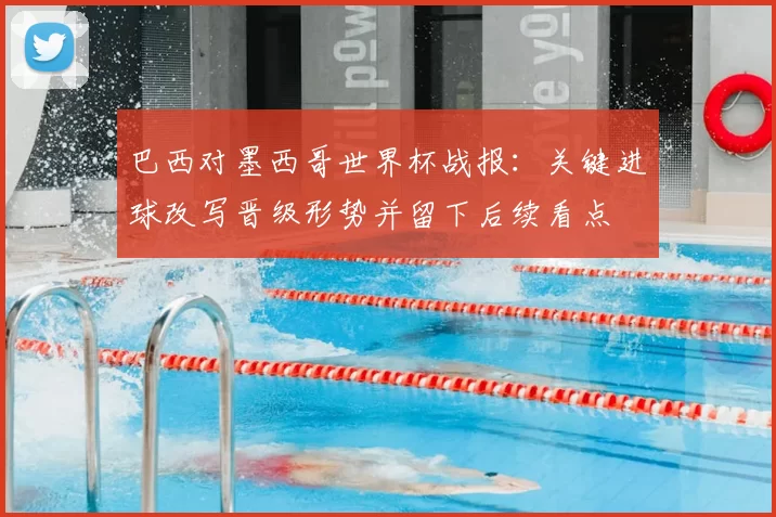 巴西对墨西哥世界杯战报：关键进球改写晋级形势并留下后续看点