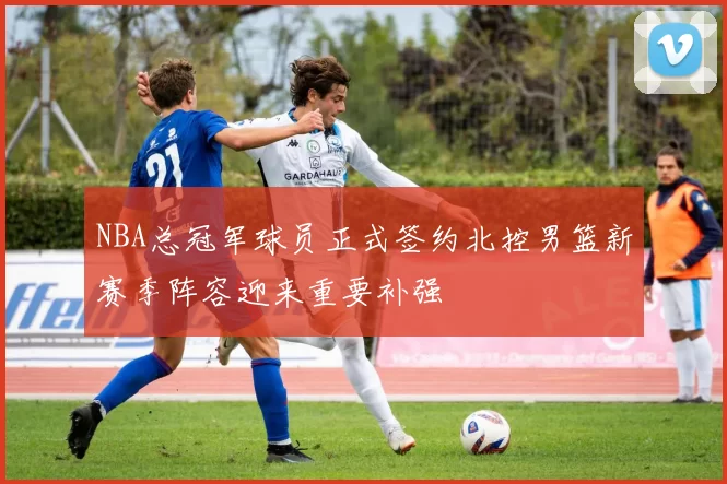 NBA总冠军球员正式签约北控男篮新赛季阵容迎来重要补强