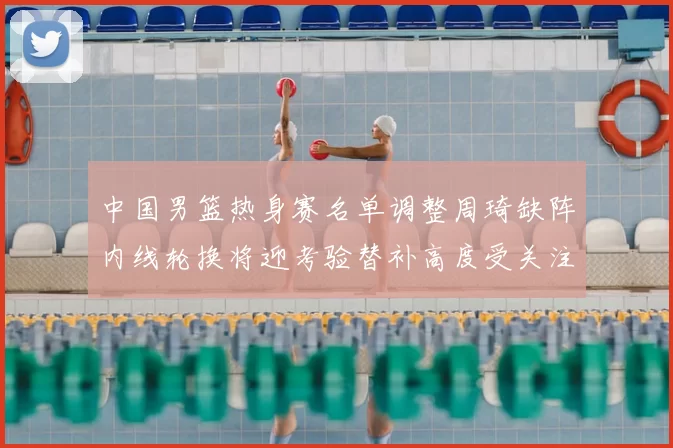 中国男篮热身赛名单调整周琦缺阵内线轮换将迎考验替补高度受关注