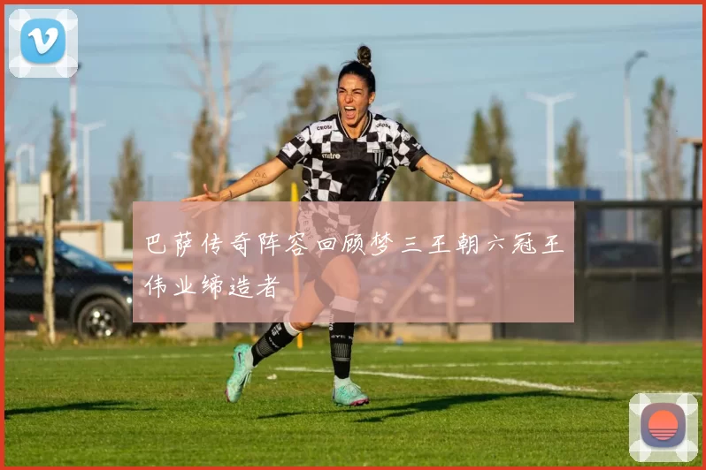 巴萨传奇阵容回顾梦三王朝六冠王伟业缔造者