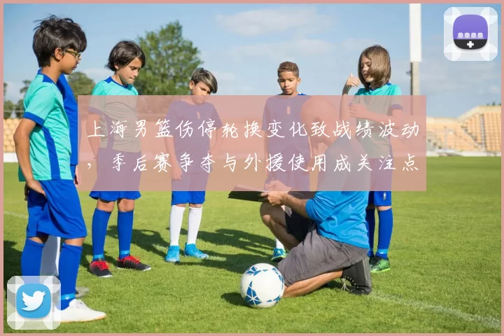 上海男篮伤停轮换变化致战绩波动，季后赛争夺与外援使用成关注点