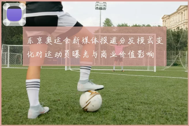 东京奥运会新媒体报道分发模式变化对运动员曝光与商业价值影响