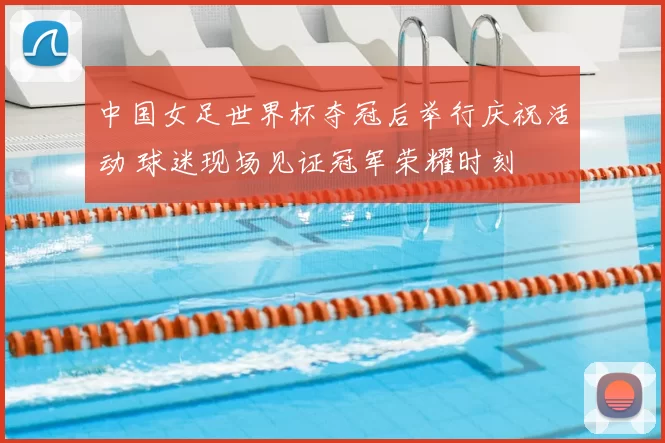 中国女足世界杯夺冠后举行庆祝活动 球迷现场见证冠军荣耀时刻