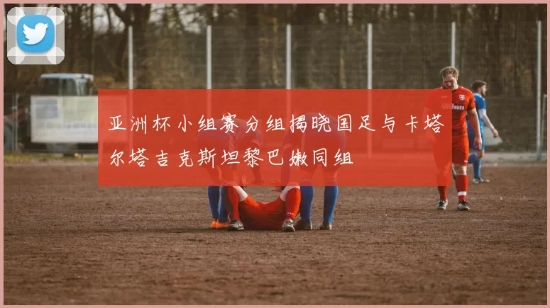 亚洲杯小组赛分组揭晓国足与卡塔尔塔吉克斯坦黎巴嫩同组