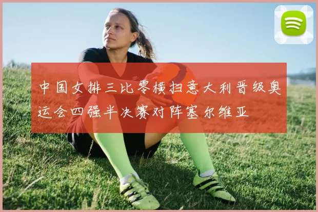 中国女排三比零横扫意大利晋级奥运会四强半决赛对阵塞尔维亚