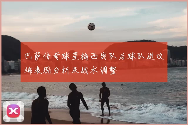 巴萨传奇球星梅西离队后球队进攻端表现分析及战术调整