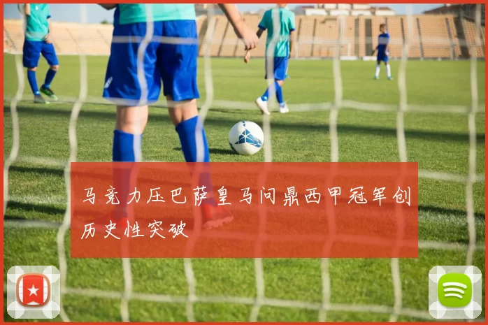 马竞力压巴萨皇马问鼎西甲冠军创历史性突破