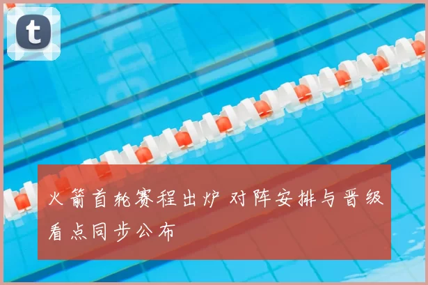 火箭首轮赛程出炉 对阵安排与晋级看点同步公布