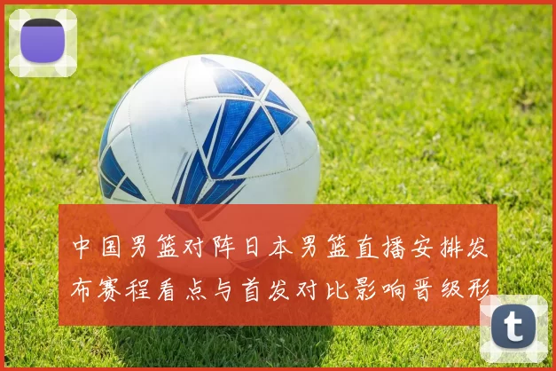 中国男篮对阵日本男篮直播安排发布赛程看点与首发对比影响晋级形势
