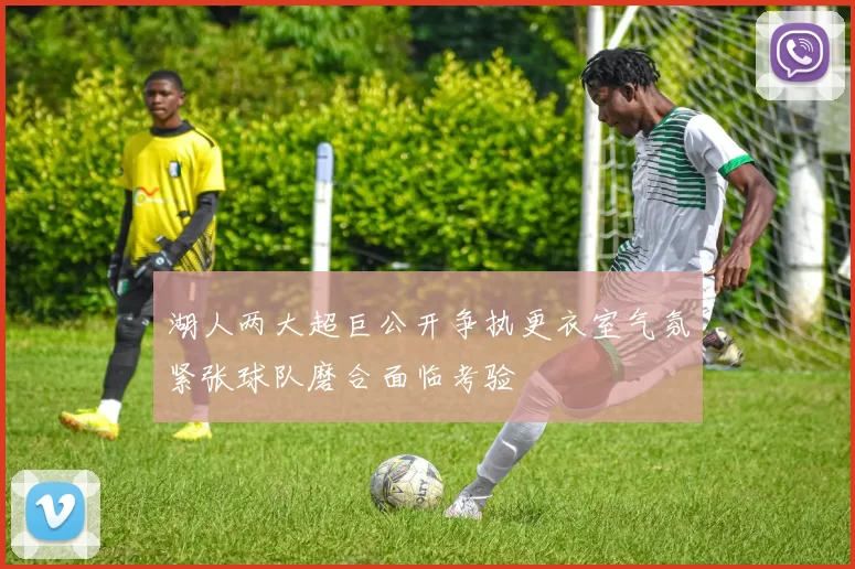 湖人两大超巨公开争执更衣室气氛紧张球队磨合面临考验