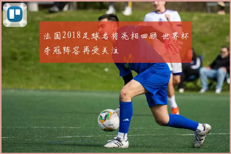 法国2018足球名将亮相回顾 世界杯夺冠阵容再受关注