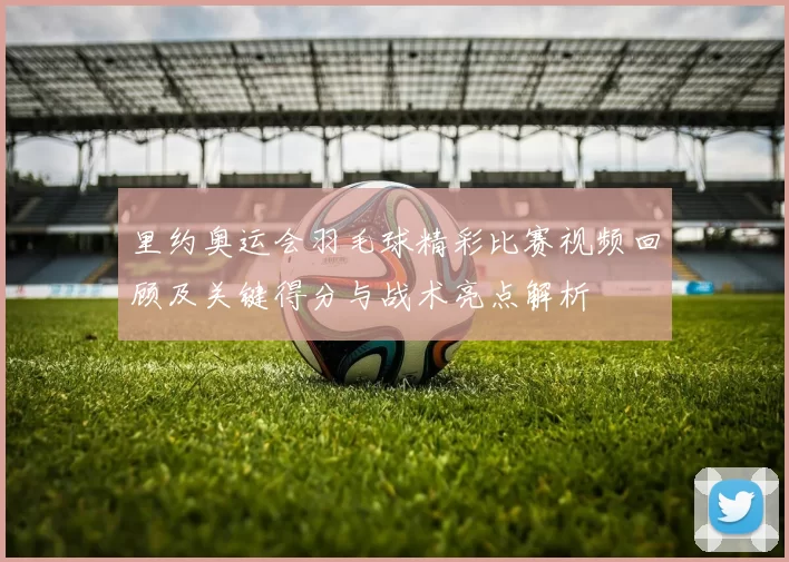 里约奥运会羽毛球精彩比赛视频回顾及关键得分与战术亮点解析