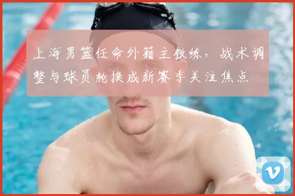 上海男篮任命外籍主教练，战术调整与球员轮换成新赛季关注焦点
