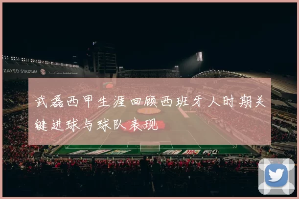 武磊西甲生涯回顾西班牙人时期关键进球与球队表现