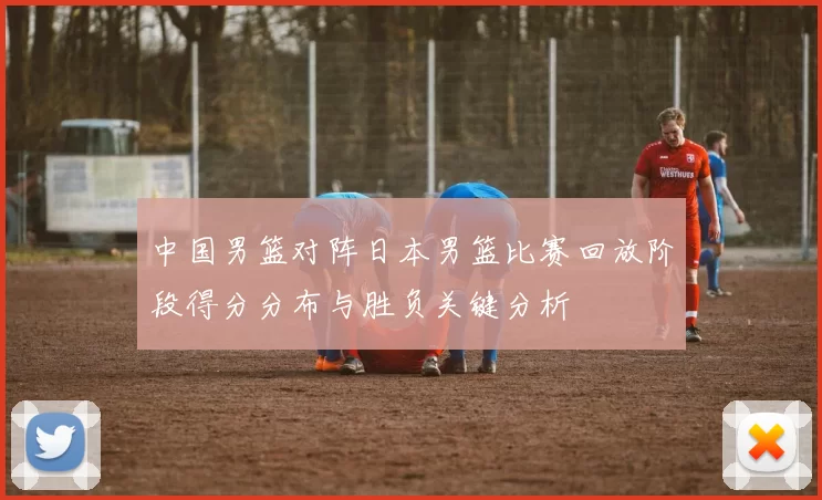 中国男篮对阵日本男篮比赛回放阶段得分分布与胜负关键分析