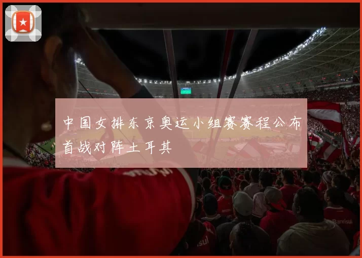 中国女排东京奥运小组赛赛程公布首战对阵土耳其