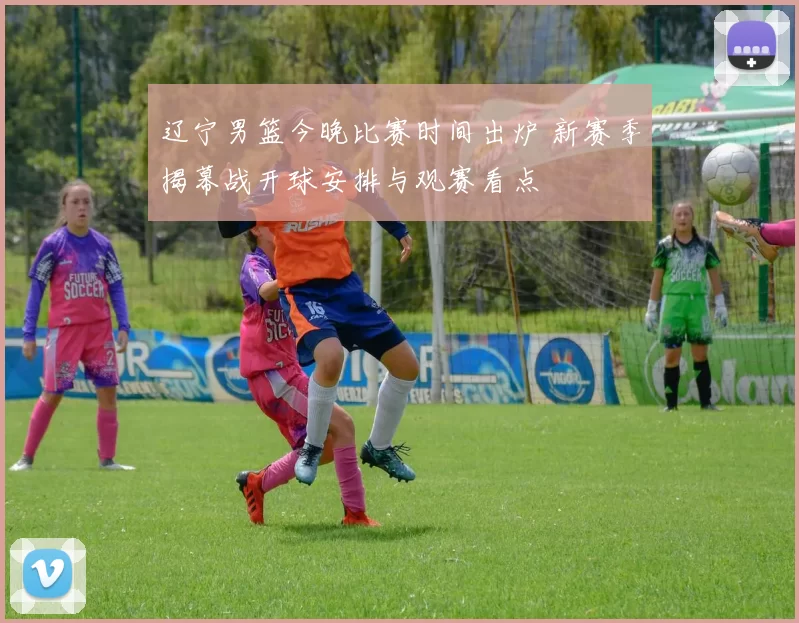 辽宁男篮今晚比赛时间出炉 新赛季揭幕战开球安排与观赛看点