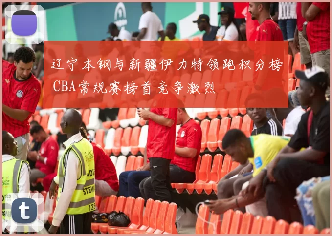 辽宁本钢与新疆伊力特领跑积分榜 CBA常规赛榜首竞争激烈