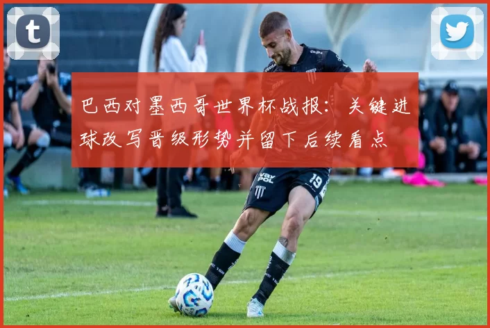 巴西对墨西哥世界杯战报：关键进球改写晋级形势并留下后续看点