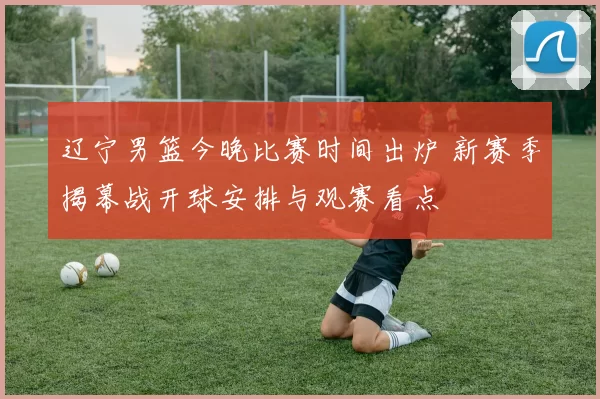 辽宁男篮今晚比赛时间出炉 新赛季揭幕战开球安排与观赛看点