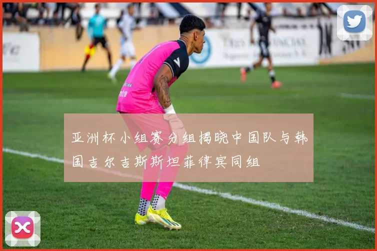 亚洲杯小组赛分组揭晓中国队与韩国吉尔吉斯斯坦菲律宾同组