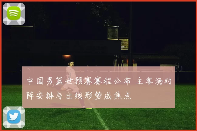 中国男篮世预赛赛程公布 主客场对阵安排与出线形势成焦点