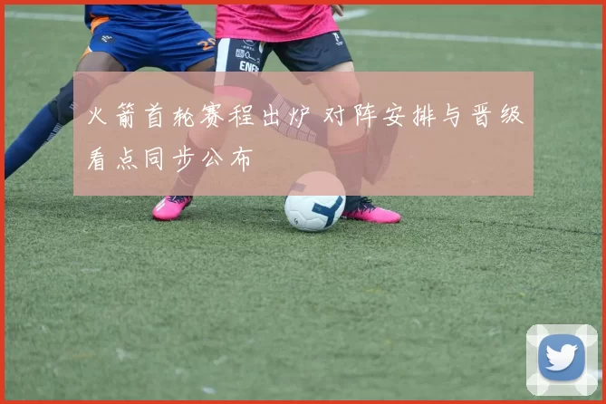 火箭首轮赛程出炉 对阵安排与晋级看点同步公布