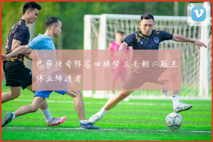 巴萨传奇阵容回顾梦三王朝六冠王伟业缔造者