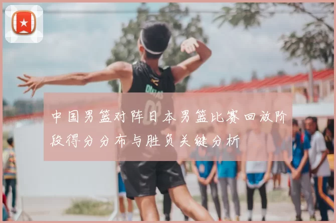 中国男篮对阵日本男篮比赛回放阶段得分分布与胜负关键分析