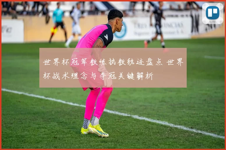 世界杯冠军教练执教轨迹盘点 世界杯战术理念与夺冠关键解析