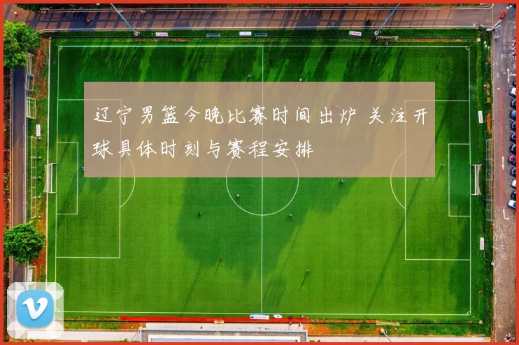 辽宁男篮今晚比赛时间出炉 关注开球具体时刻与赛程安排