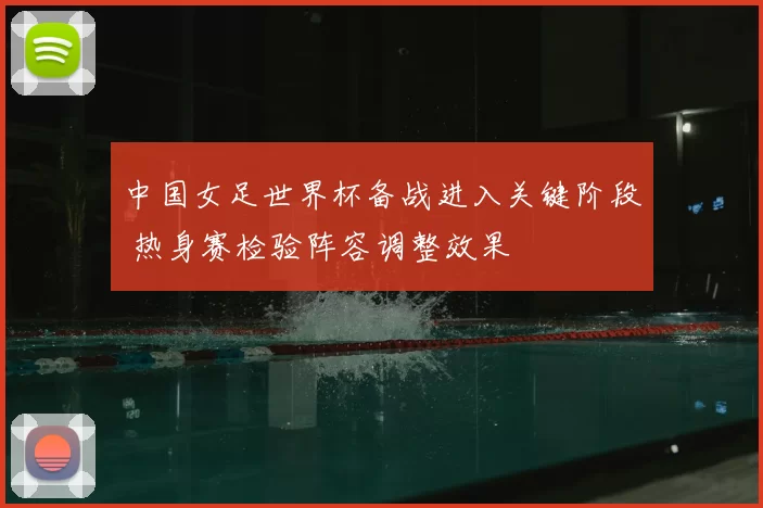 中国女足世界杯备战进入关键阶段 热身赛检验阵容调整效果