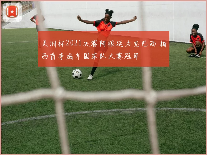 美洲杯2021决赛阿根廷力克巴西 梅西首夺成年国家队大赛冠军