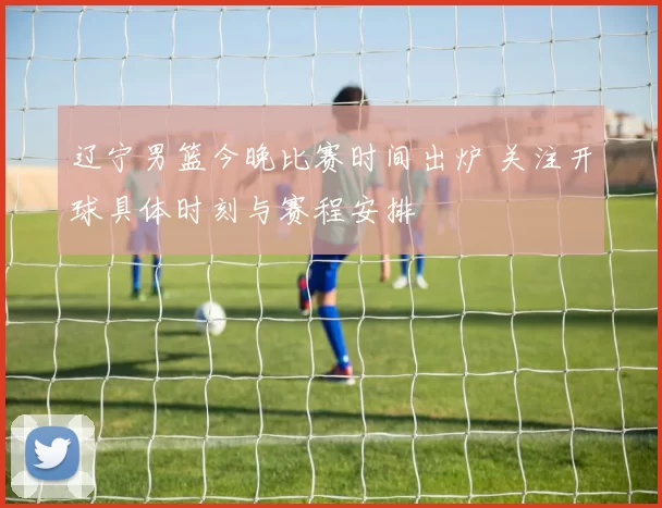 辽宁男篮今晚比赛时间出炉 关注开球具体时刻与赛程安排