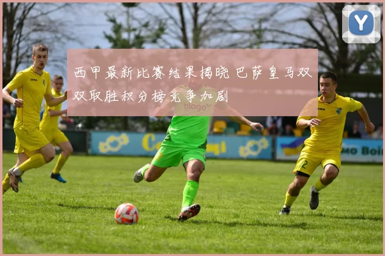 西甲最新比赛结果揭晓 巴萨皇马双双取胜积分榜竞争加剧