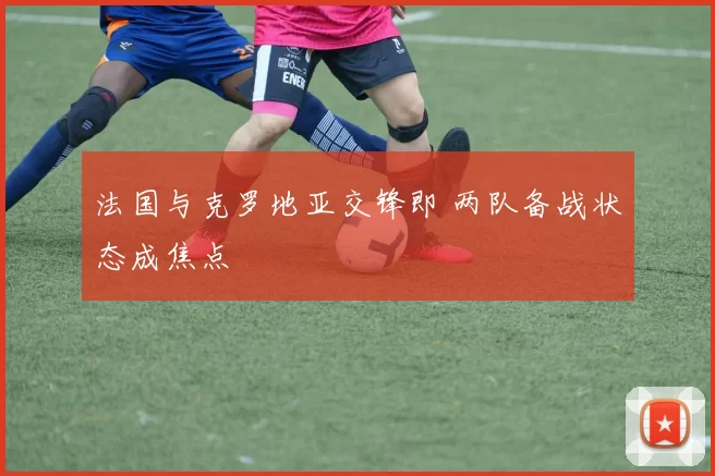 法国与克罗地亚交锋即 两队备战状态成焦点