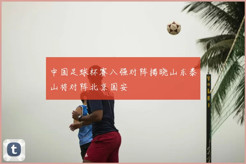中国足球杯赛八强对阵揭晓山东泰山将对阵北京国安