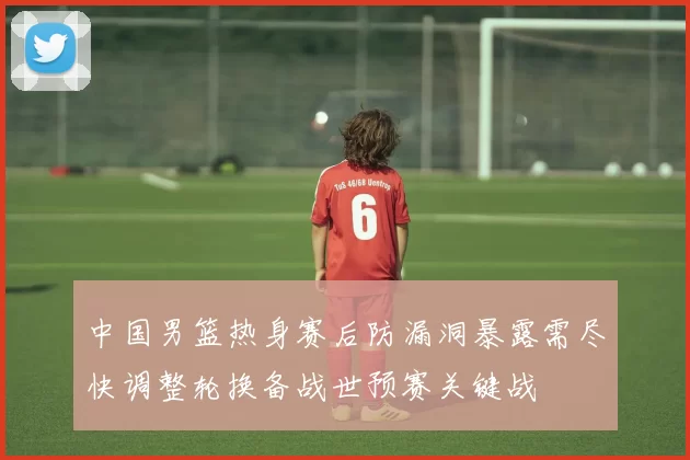 中国男篮热身赛后防漏洞暴露需尽快调整轮换备战世预赛关键战