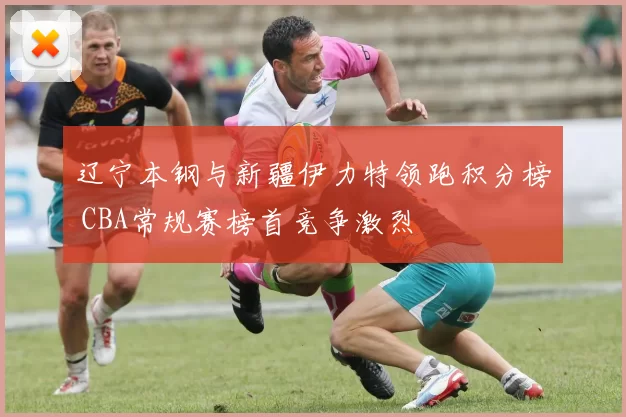 辽宁本钢与新疆伊力特领跑积分榜 CBA常规赛榜首竞争激烈