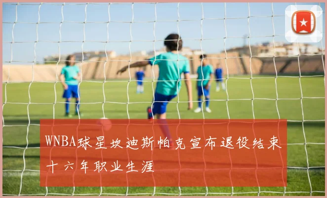 WNBA球星坎迪斯帕克宣布退役结束十六年职业生涯