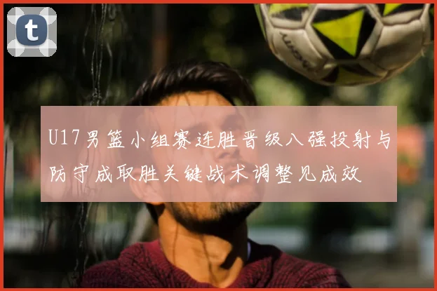 U17男篮小组赛连胜晋级八强投射与防守成取胜关键战术调整见成效