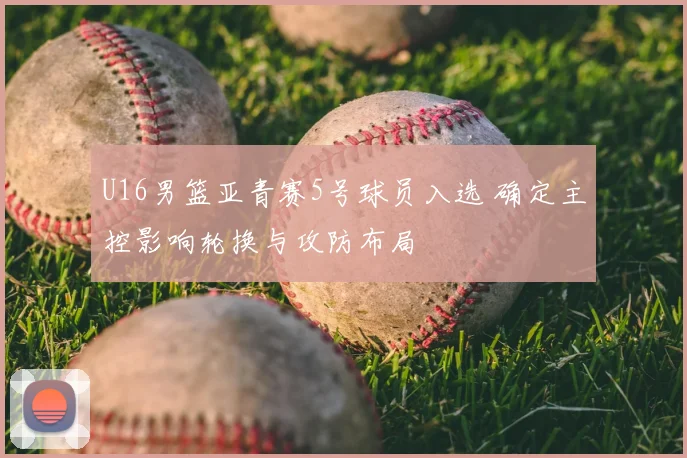U16男篮亚青赛5号球员入选 确定主控影响轮换与攻防布局