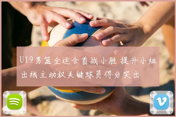 U19男篮全运会首战小胜 提升小组出线主动权关键球员得分突出