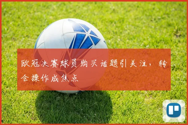 欧冠决赛球员购买话题引关注,转会操作成焦点