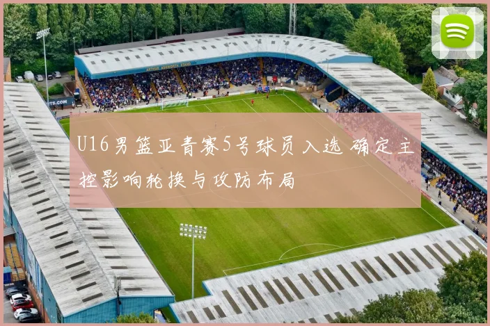 U16男篮亚青赛5号球员入选 确定主控影响轮换与攻防布局