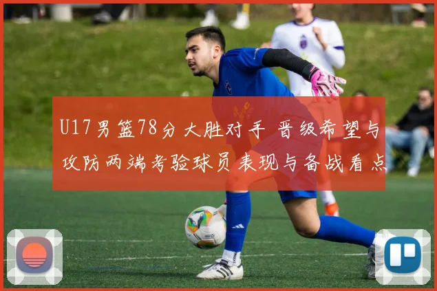 U17男篮78分大胜对手 晋级希望与攻防两端考验球员表现与备战看点