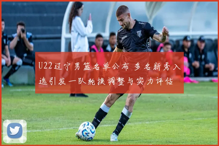 U22辽宁男篮名单公布 多名新秀入选引发一队轮换调整与实力评估