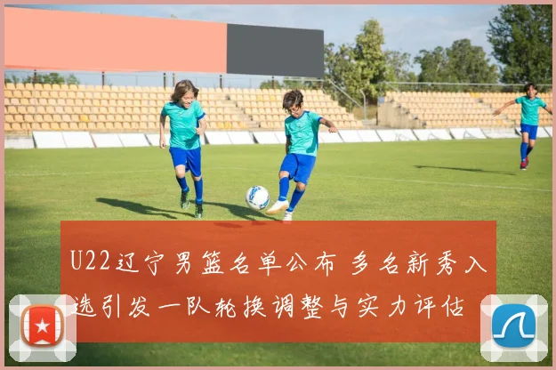 U22辽宁男篮名单公布 多名新秀入选引发一队轮换调整与实力评估